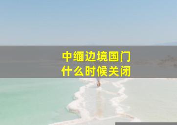 中缅边境国门什么时候关闭