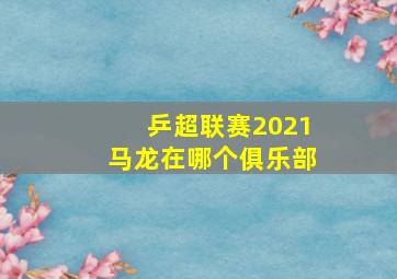 乒超联赛2021马龙在哪个俱乐部