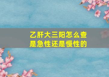 乙肝大三阳怎么查是急性还是慢性的