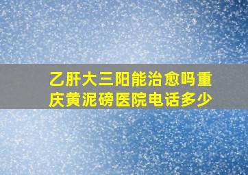 乙肝大三阳能治愈吗重庆黄泥磅医院电话多少