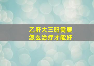 乙肝大三阳需要怎么治疗才能好