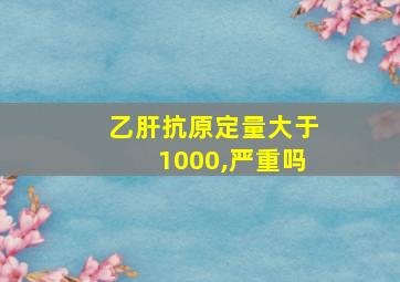 乙肝抗原定量大于1000,严重吗