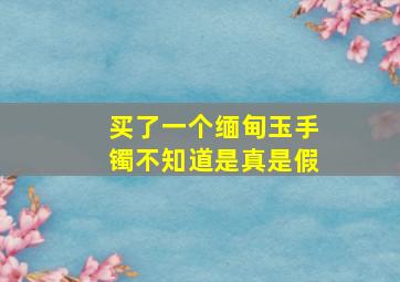 买了一个缅甸玉手镯不知道是真是假