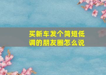 买新车发个简短低调的朋友圈怎么说