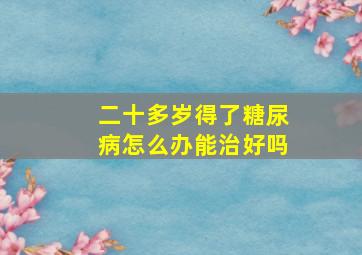 二十多岁得了糖尿病怎么办能治好吗