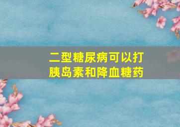 二型糖尿病可以打胰岛素和降血糖药