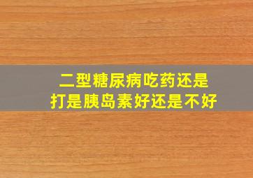 二型糖尿病吃药还是打是胰岛素好还是不好