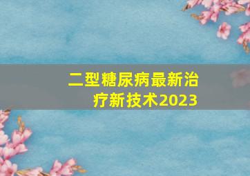 二型糖尿病最新治疗新技术2023