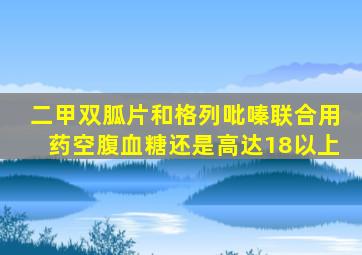 二甲双胍片和格列吡嗪联合用药空腹血糖还是高达18以上