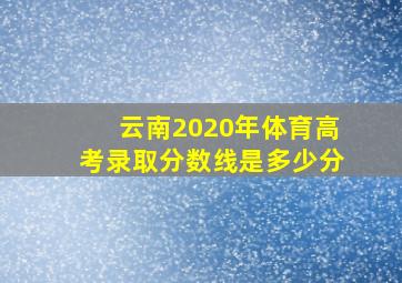 云南2020年体育高考录取分数线是多少分