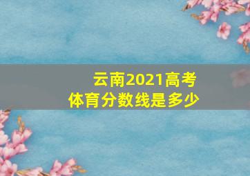 云南2021高考体育分数线是多少