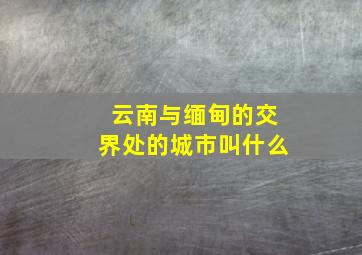 云南与缅甸的交界处的城市叫什么