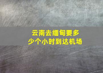 云南去缅甸要多少个小时到达机场