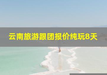 云南旅游跟团报价纯玩8天