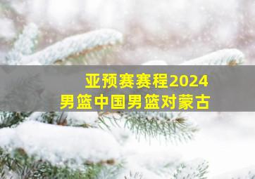 亚预赛赛程2024男篮中国男篮对蒙古