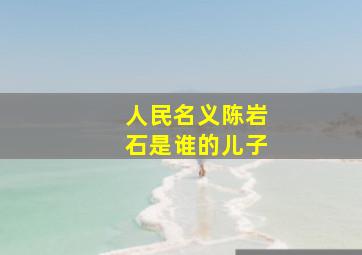 人民名义陈岩石是谁的儿子