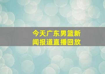 今天广东男篮新闻报道直播回放