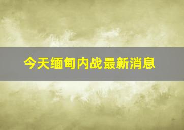 今天缅甸内战最新消息