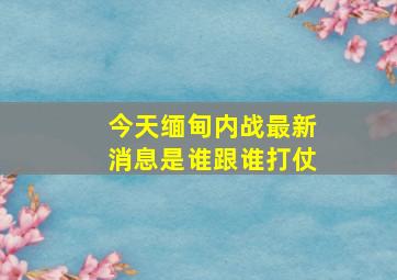 今天缅甸内战最新消息是谁跟谁打仗