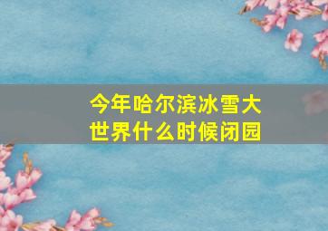 今年哈尔滨冰雪大世界什么时候闭园