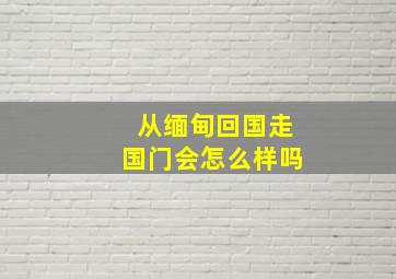 从缅甸回国走国门会怎么样吗