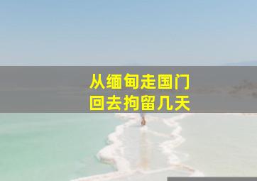 从缅甸走国门回去拘留几天