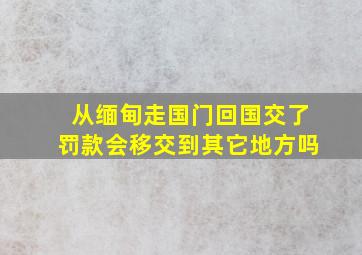 从缅甸走国门回国交了罚款会移交到其它地方吗