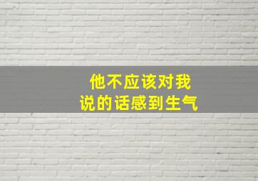 他不应该对我说的话感到生气