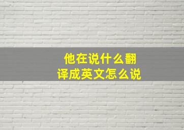 他在说什么翻译成英文怎么说