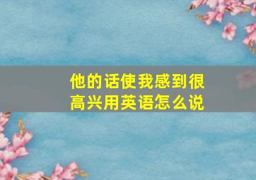 他的话使我感到很高兴用英语怎么说