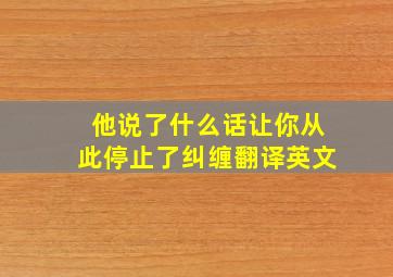 他说了什么话让你从此停止了纠缠翻译英文