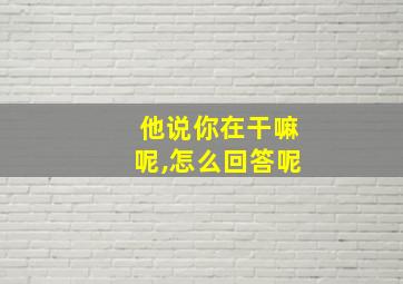 他说你在干嘛呢,怎么回答呢