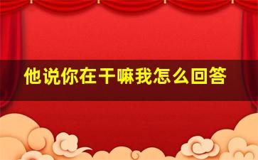 他说你在干嘛我怎么回答