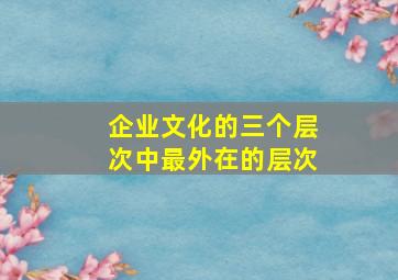 企业文化的三个层次中最外在的层次