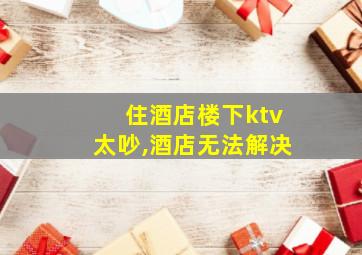 住酒店楼下ktv太吵,酒店无法解决