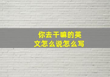 你去干嘛的英文怎么说怎么写