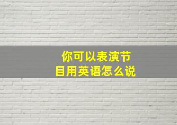 你可以表演节目用英语怎么说