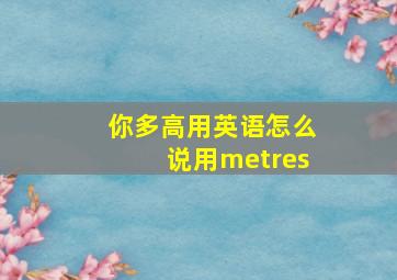 你多高用英语怎么说用metres