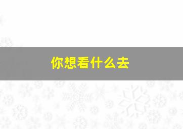 你想看什么去