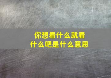 你想看什么就看什么吧是什么意思