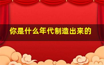 你是什么年代制造出来的