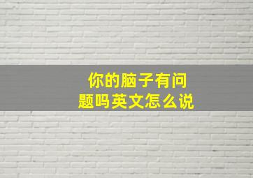 你的脑子有问题吗英文怎么说