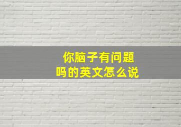 你脑子有问题吗的英文怎么说