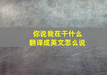 你说我在干什么翻译成英文怎么说