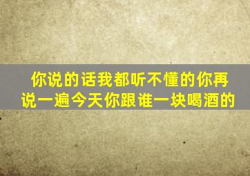 你说的话我都听不懂的你再说一遍今天你跟谁一块喝酒的