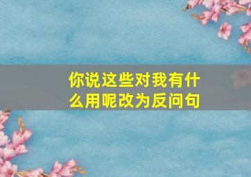 你说这些对我有什么用呢改为反问句