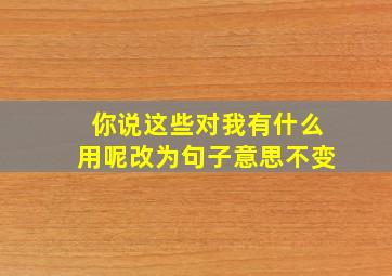 你说这些对我有什么用呢改为句子意思不变