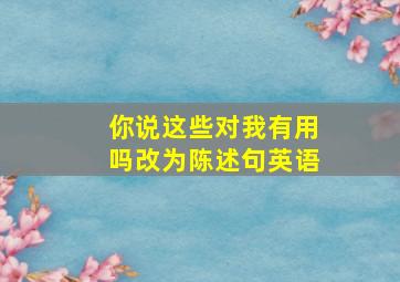 你说这些对我有用吗改为陈述句英语