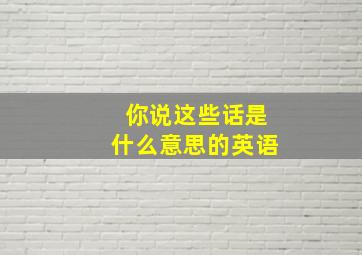 你说这些话是什么意思的英语