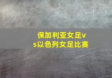 保加利亚女足vs以色列女足比赛